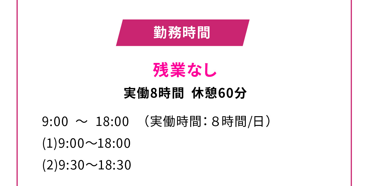 残業なし
実働8時間 休憩60分
9:00 ～ 18:00　（実働時間：８時間/日）
(1)9:00～18:00
(2)9:30～18:30