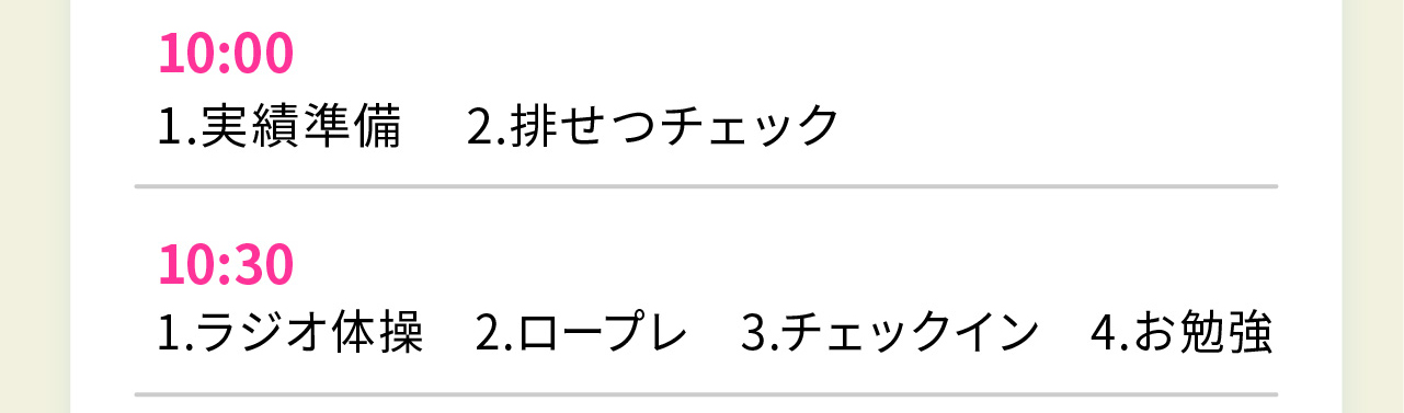 10:00
1.実績準備 2.排せつチェック

10:30
1.ラジオ体操　2.ロープレ　3.チェックイン　4.お勉強