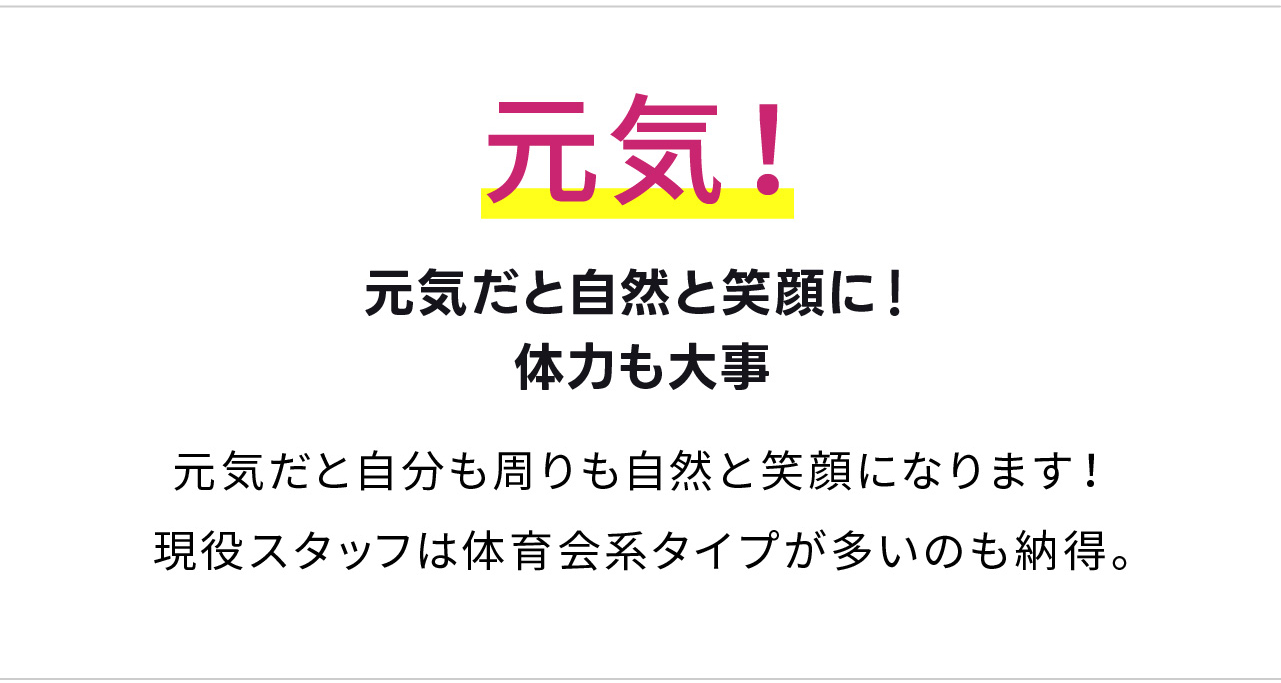 元気！
元気だと自然と笑顔に！体力も大事
元気だと自分も周りも自然と笑顔になります！
現役スタッフは体育会系タイプが多いのも納得。