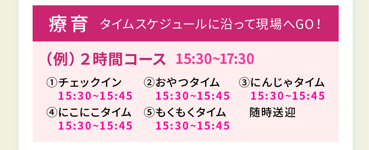 療育 タイムスケジュールに沿って現場へGO！
（例）２時間コース 15:30~17:30
①チェックイン15:30~15:45
②おやつタイム 15:30~15:45
③にんじゃタイム 15:30~15:45
④にこにこタイム 15:30~15:45
⑤もくもくタイム 15:30~15:45
随時送迎