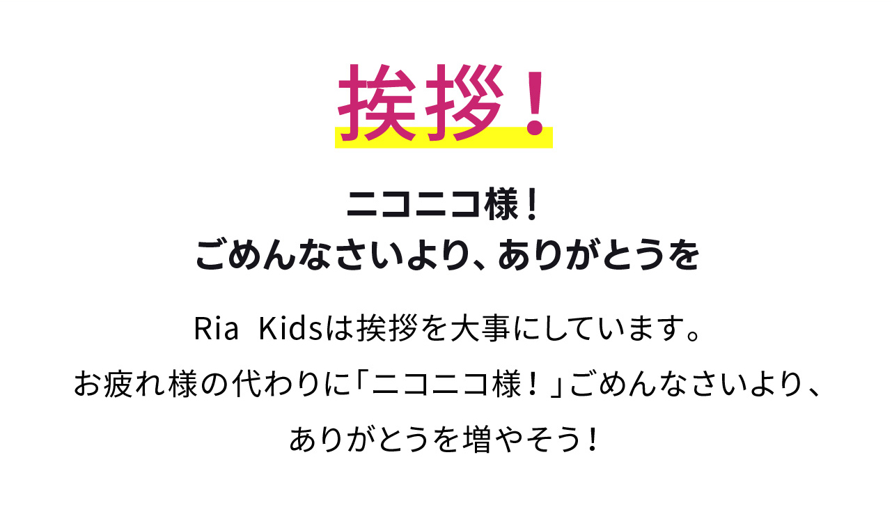 挨拶！
ニコニコ様！ごめんなさいより、ありがとうを
Ria Kidsは挨拶を大事にしています。
お疲れ様の代わりに「ニコニコ様！」ごめんなさいより、ありがとうを増やそう！