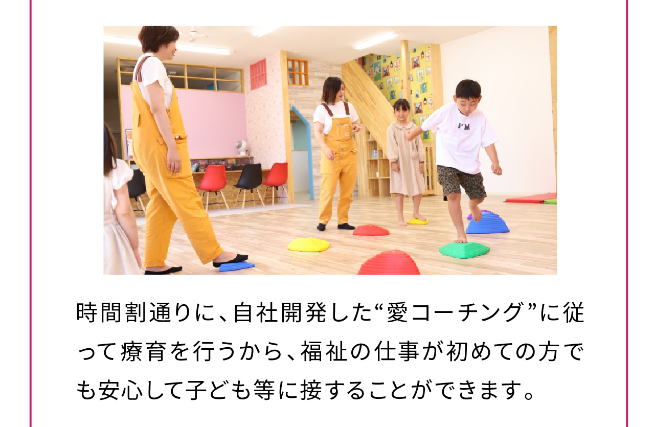 時間割通りに、自社開発した“愛コーチング”に従って療育を行うから、福祉の仕事が初めての方でも安心して子ども等に接することができます。