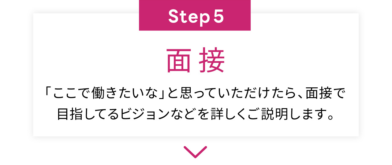 Step5
面接
「ここで働きたいな」と思っていただけたら、面接で
目指してるビジョンなどを詳しくご説明します。