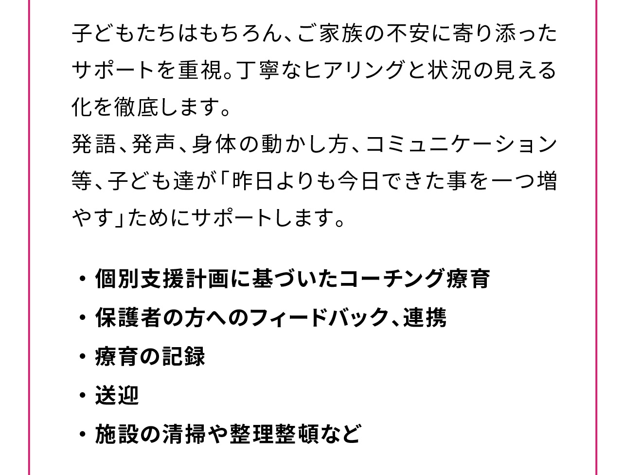 子どもたちはもちろん、ご家族の不安に寄り添ったサポートを重視。丁寧なヒアリングと状況の見える化を徹底します。
発語、発声、身体の動かし方、コミュニケーション等、子ども達が「昨日よりも今日できた事を一つ増やす」ためにサポートします。

・ 個別支援計画に基づいたコーチング療育
・ 保護者の方へのフィードバック、連携
・ 療育の記録
・ 送迎
・ 施設の清掃や整理整頓など