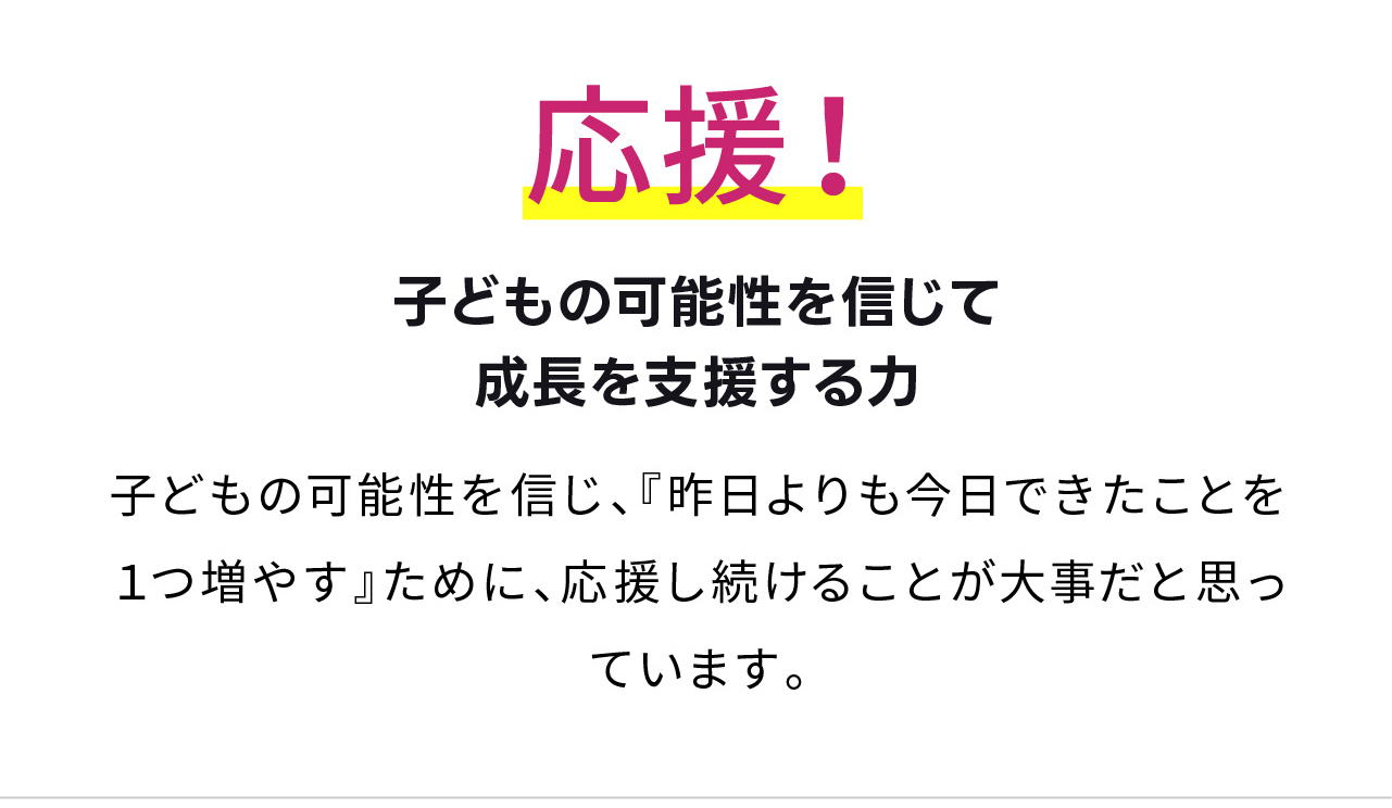 応援！
子どもの可能性を信じて
成長を支援する力
子どもの可能性を信じ、『昨日よりも今日できたことを１つ増やす』ために、応援し続けることが大事だと思っています。