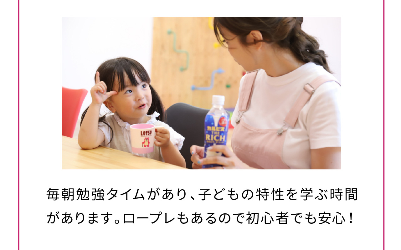 毎朝勉強タイムがあり、子どもの特性を学ぶ時間があります。ロープレもあるので初心者でも安心！