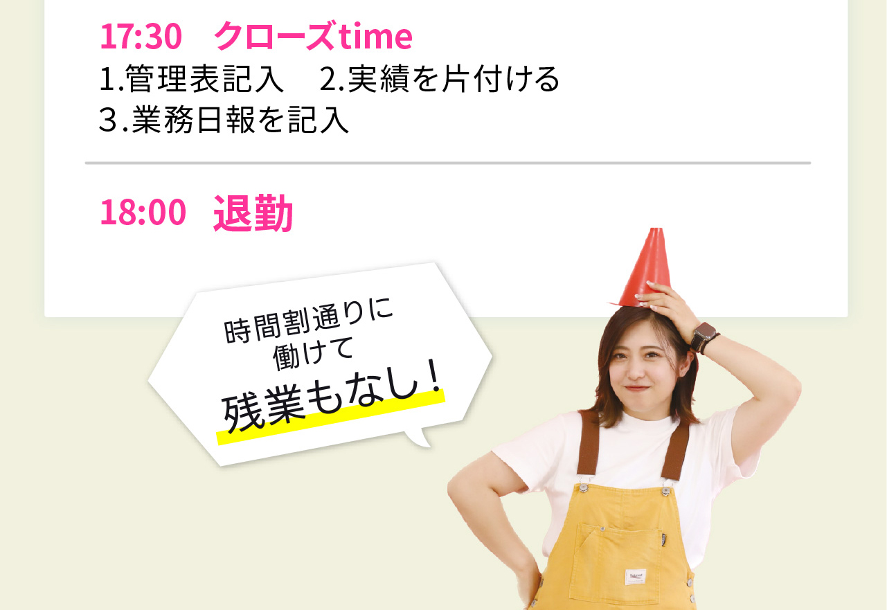 17:30 クローズ time
1.管理表記入　2.実績を片付ける
３.業務日報を記入

18:00 退勤

時間割通りに働けて残業もなし！
