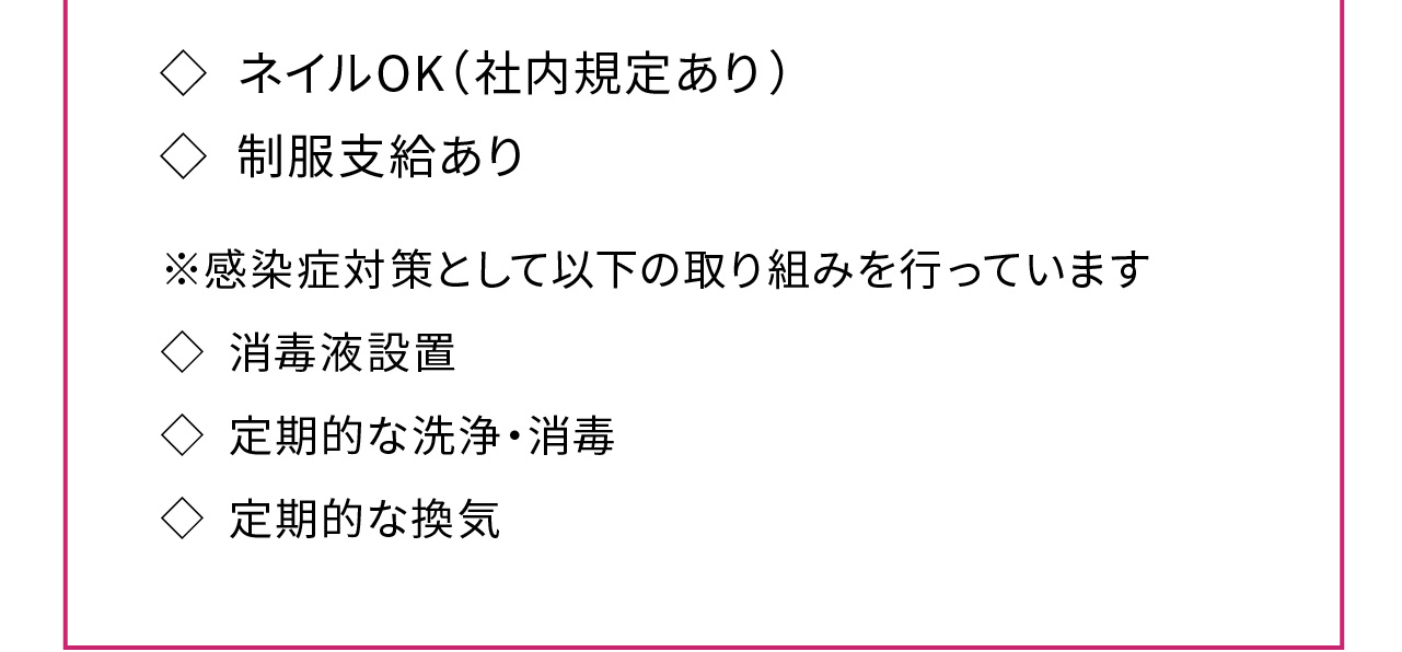 ◇ ネイルOK（社内規定あり）
◇ 制服支給あり
※感染症対策として以下の取り組みを行っています
◇ 消毒液設置
◇ 定期的な洗浄・消毒
◇ 定期的な換気