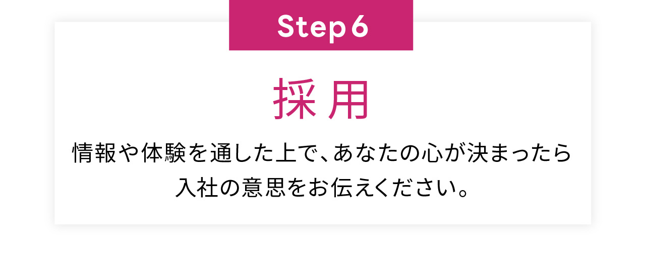 Step6
採用
情報や体験を通した上で、あなたの心が決まったら
入社の意思をお伝えください。