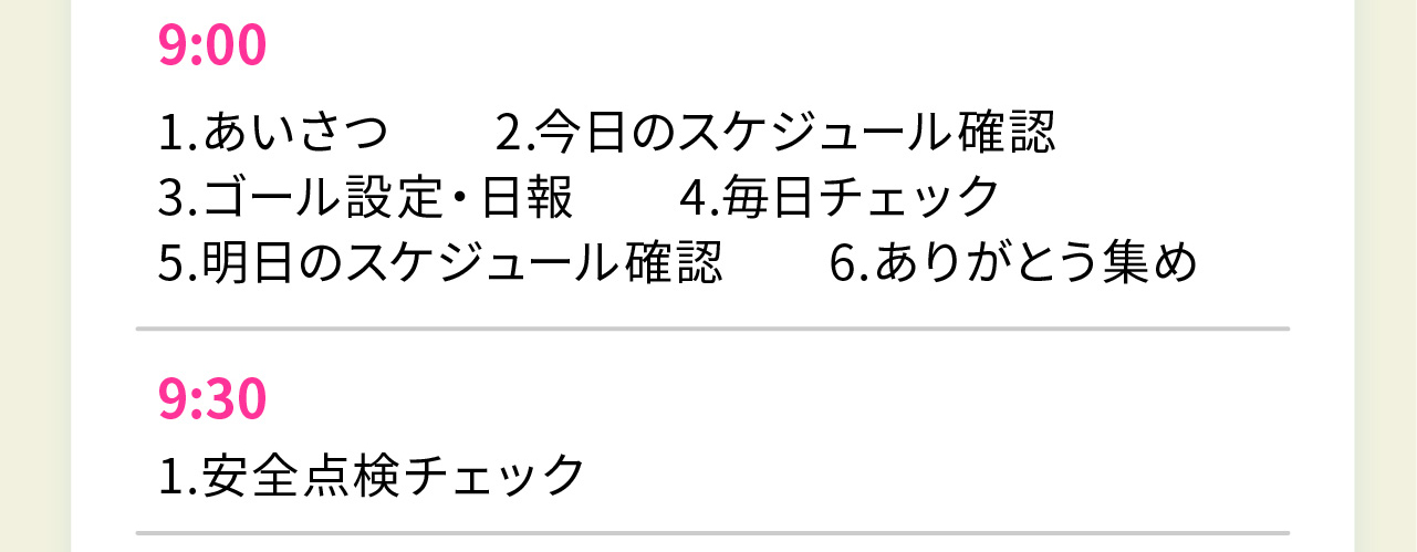 9:00
1.あいさつ　　2.今日のスケジュール確認
3.ゴール設定・日報　　4.毎日チェック
5.明日のスケジュール確認　　6.ありがとう集め

9:30
1.安全点検チェック
