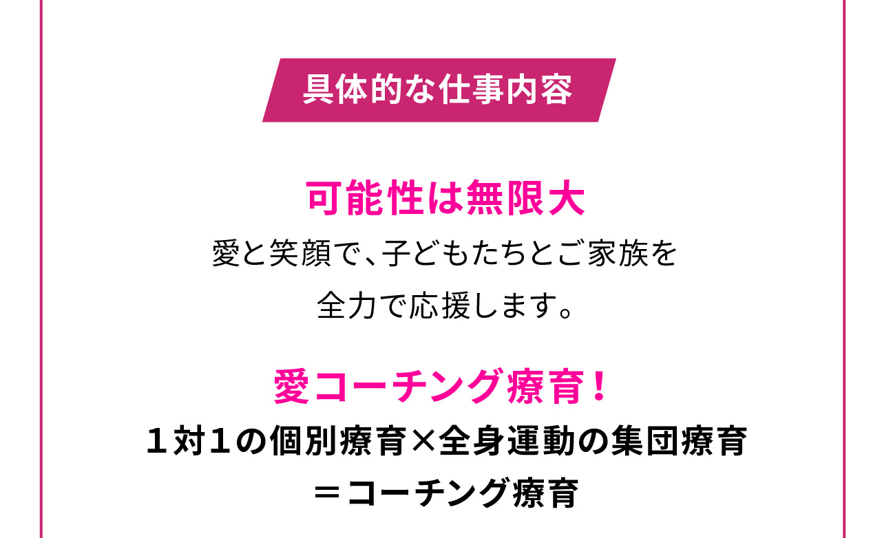 具体的な仕事内容

可能性は無限大
愛と笑顔で、子どもたちとご家族を
全力で応援します。

愛コーチング療育！
１対１の個別療育×全身運動の集団療育＝コーチング療育
