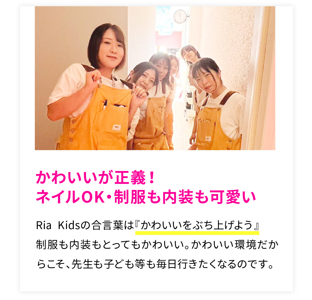 かわいいが正義！
ネイルOK・制服も内装も可愛い
Ria Kidsの合言葉は『かわいいをぶち上げよう』
制服も内装もとってもかわいい。かわいい環境だからこそ、先生も子ども等も毎日行きたくなるのです。