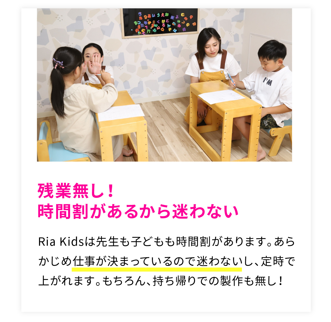 残業無し！
時間割があるから迷わない
Ria Kidsは先生も子どもも時間割があります。あらかじめ仕事が決まっているので迷わないし、定時で上がれます。もちろん、持ち帰りでの製作も無し！