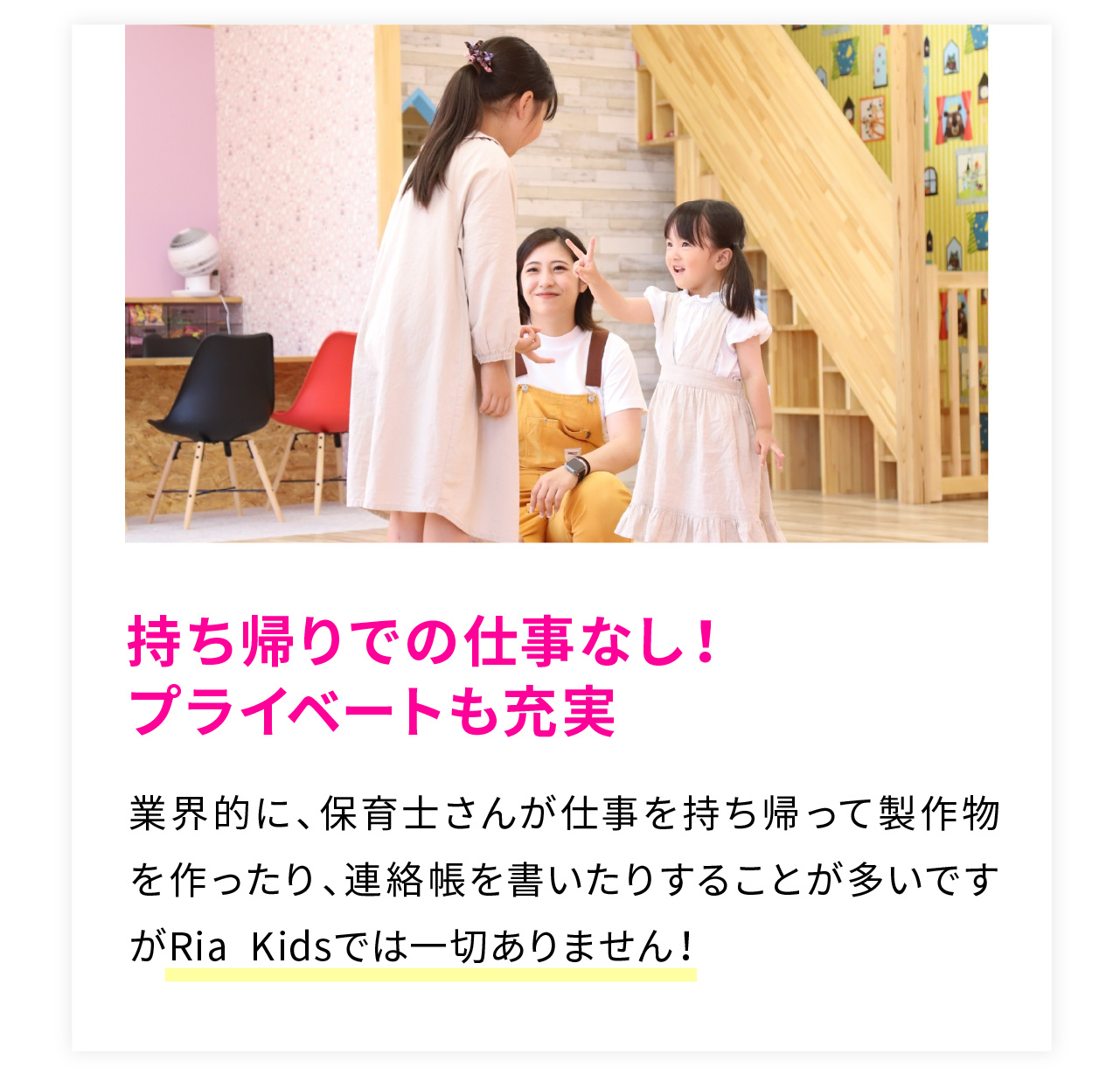 持ち帰りでの仕事なし！
プライベートも充実
業界的に、保育士さんが仕事を持ち帰って製作物を作ったり、連絡帳を書いたりすることが多いですがRia Kidsでは一切ありません！