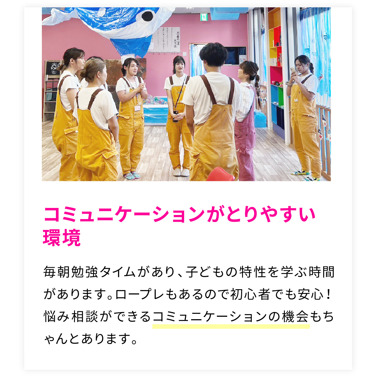 コミュニケーションがとりやすい環境
毎朝勉強タイムがあり、子どもの特性を学ぶ時間があります。ロープレもあるので初心者でも安心！悩み相談ができるコミュニケーションの機会もちゃんとあります。