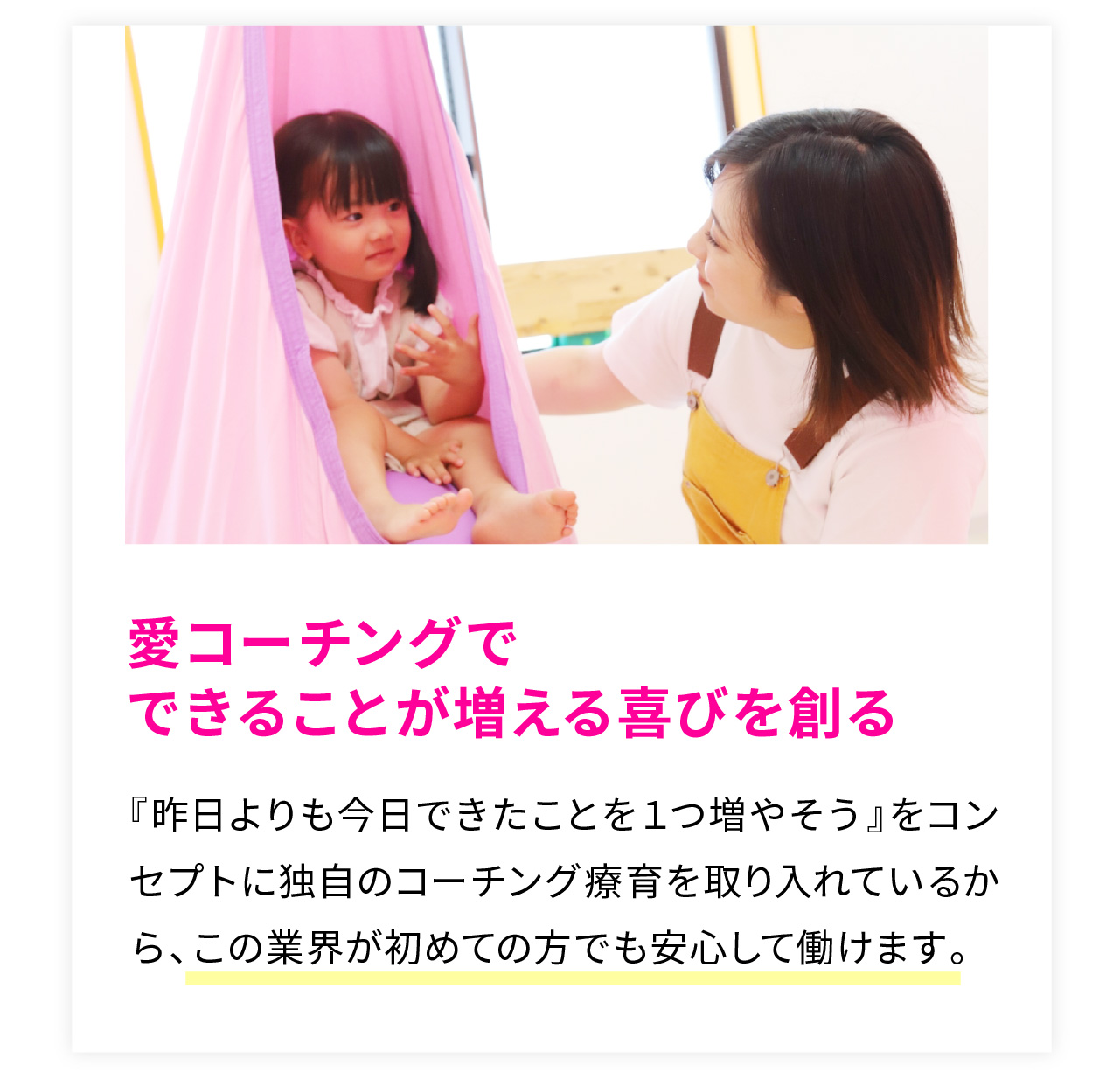 愛コーチングで
できることが増える喜びを創る
『昨日よりも今日できたことを１つ増やそう』をコンセプトに独自のコーチング療育を取り入れているから、この業界が初めての方でも安心して働けます。