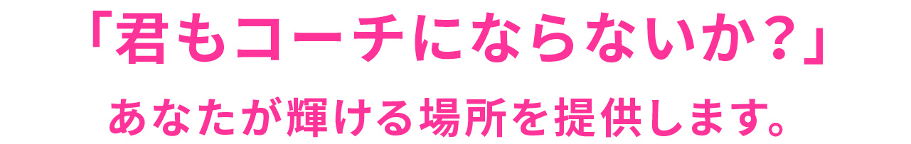 「君もコーチにならないか？」
あなたが輝ける場所を提供します。