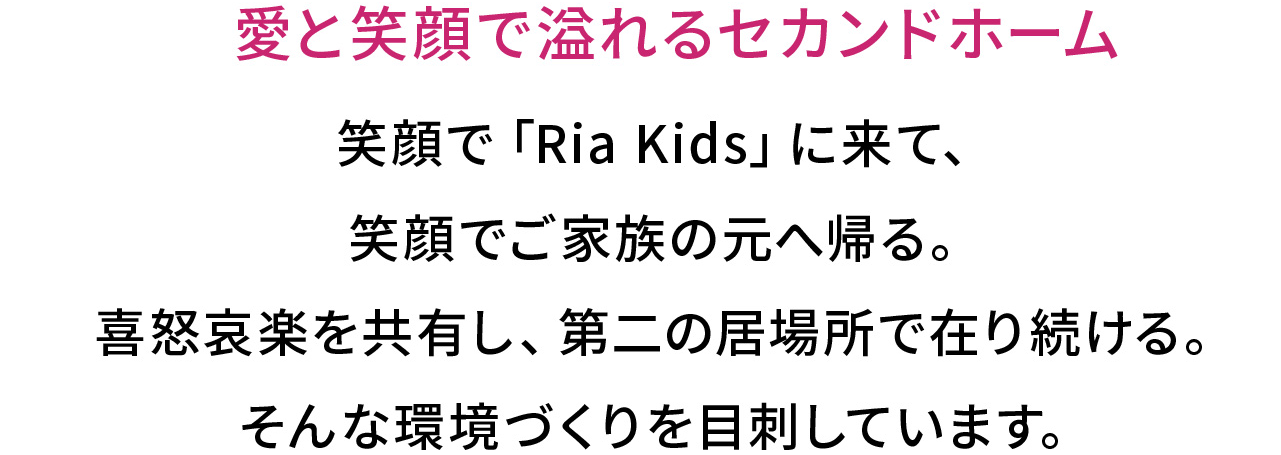 愛と笑顔で溢れるセカンドホーム
笑顔で「Ria Kids」に来て、
笑顔でご家族の元へ帰る。
喜怒哀楽を共有し、第二の居場所で在り続ける。
そんな環境づくりを目刺しています。
