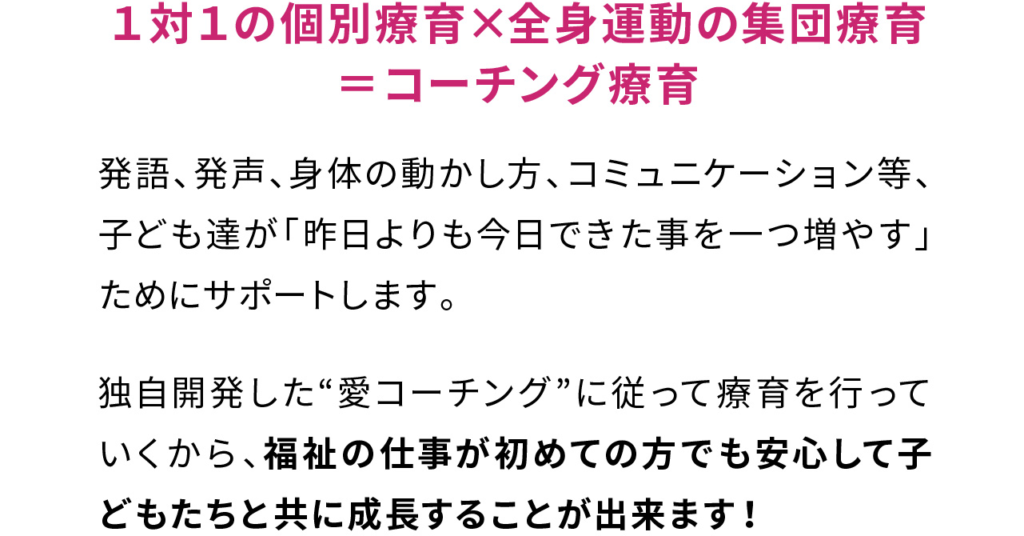 １対１の個別療育×全身運動の集団療育
＝コーチング療育

発語、発声、身体の動かし方、コミュニケーション等、子ども達が「昨日よりも今日できた事を一つ増やす」ためにサポートします。

独自開発した“愛コーチング”に従って療育を行っていくから、福祉の仕事が初めての方でも安心して子どもたちと共に成長することが出来ます！