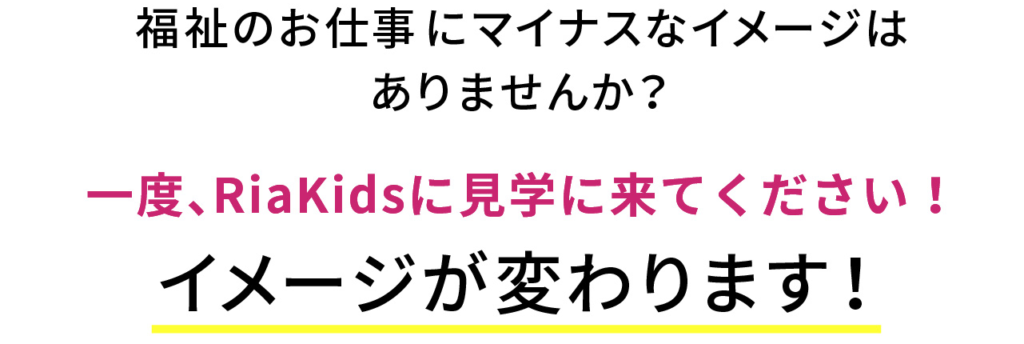 福祉のお仕事にマイナスなイメージは
ありませんか？
一度、RiaKidsに見学に来てください！
イメージが変わります！